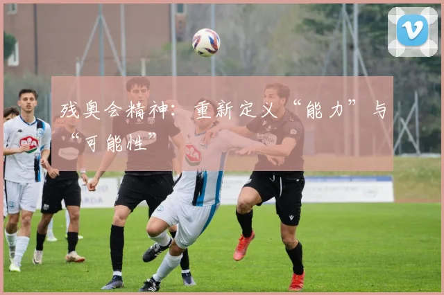残奥会精神：重新定义“能力”与“可能性”