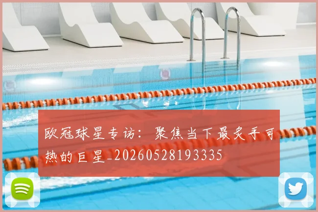 欧冠球星专访:聚焦当下最炙手可热的巨星_20260528193335