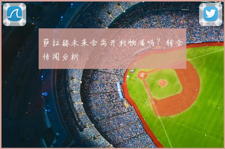 萨拉赫未来会离开利物浦吗？转会传闻分析