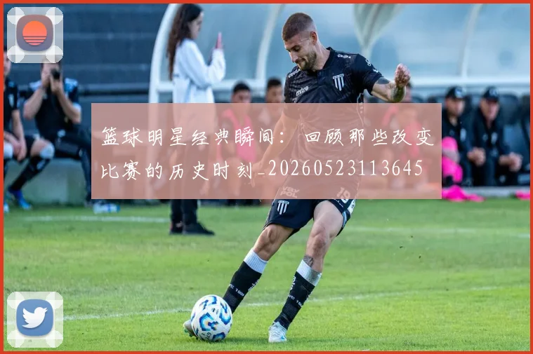 篮球明星经典瞬间：回顾那些改变比赛的历史时刻_20260523113645