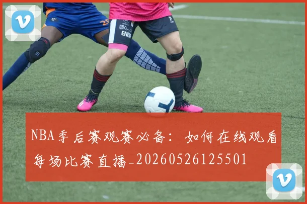NBA季后赛观赛必备：如何在线观看每场比赛直播_20260526125501