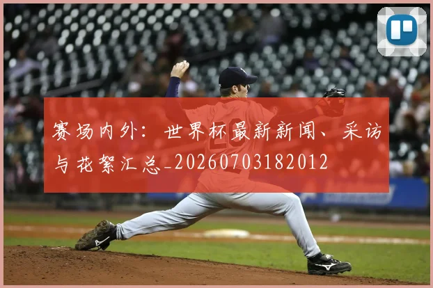 赛场内外:世界杯最新新闻、采访与花絮汇总_20260703182012
