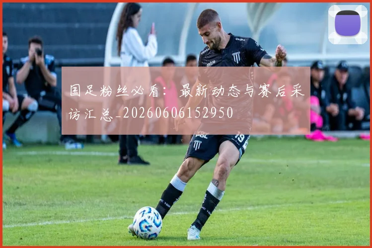 国足粉丝必看：最新动态与赛后采访汇总_20260606152950