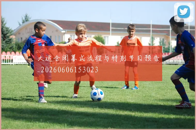 大运会闭幕式流程与特别节目预告_20260606153023