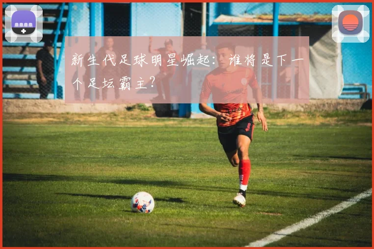 新生代足球明星崛起:谁将是下一个足坛霸主?