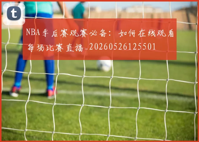 NBA季后赛观赛必备：如何在线观看每场比赛直播_20260526125501