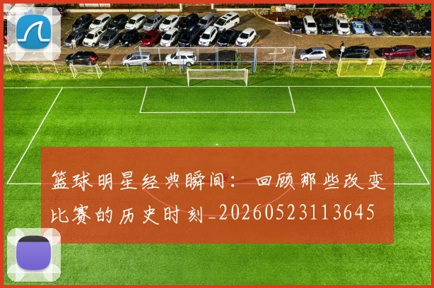 篮球明星经典瞬间：回顾那些改变比赛的历史时刻_20260523113645