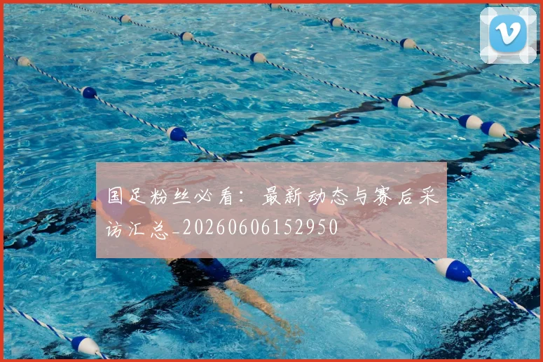 国足粉丝必看：最新动态与赛后采访汇总_20260606152950