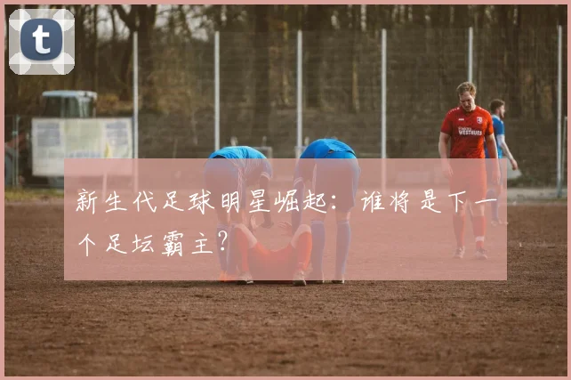 新生代足球明星崛起：谁将是下一个足坛霸主？