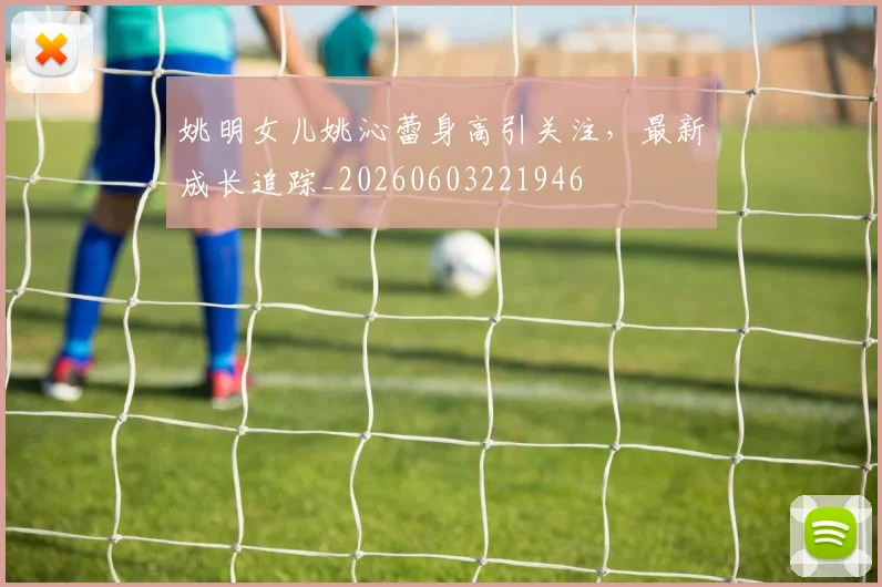 姚明女儿姚沁蕾身高引关注，最新成长追踪_20260603221946