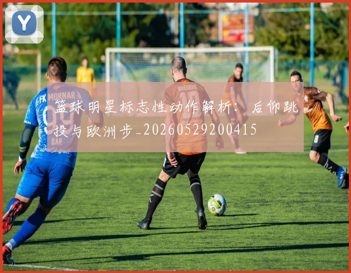 篮球明星标志性动作解析：后仰跳投与欧洲步_20260529200415