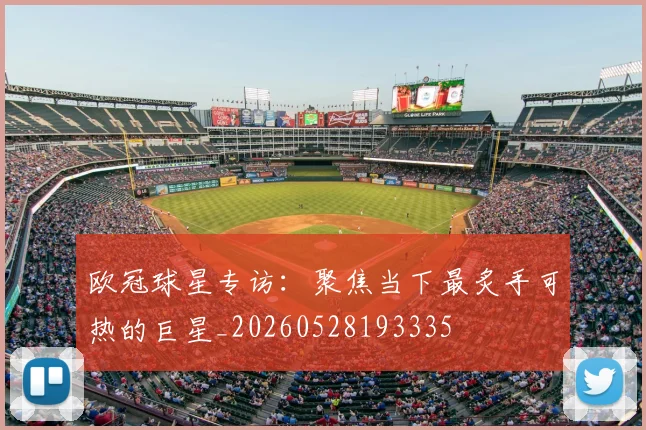 欧冠球星专访：聚焦当下最炙手可热的巨星_20260528193335