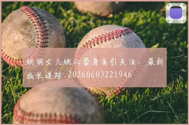 姚明女儿姚沁蕾身高引关注,最新成长追踪_20260603221946